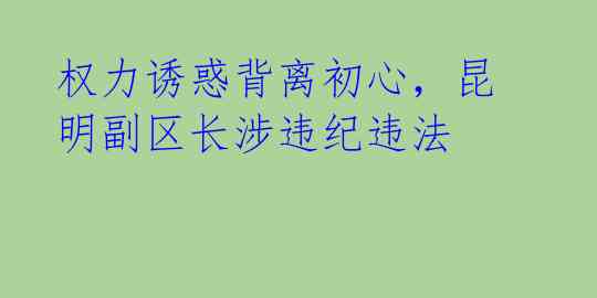 权力诱惑背离初心,昆明副区长涉违纪违法