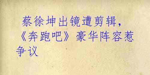 蔡徐坤出镜遭剪辑,《奔跑吧》豪华阵容惹争议