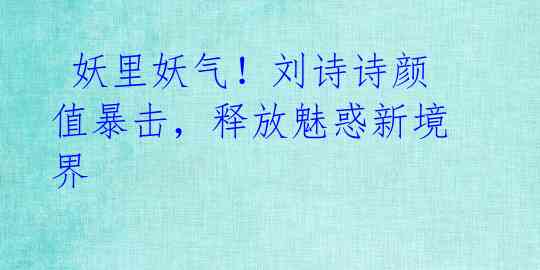 妖里妖气!刘诗诗颜值暴击,释放魅惑新境界
