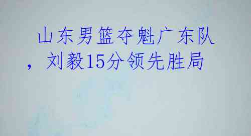  山东男篮夺魁广东队，刘毅15分领先胜局 