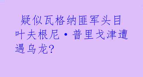 疑似瓦格纳匪军头目叶夫根尼·普里戈津遭遇乌龙?