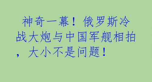  神奇一幕！俄罗斯冷战大炮与中国军舰相拍，大小不是问题！ 