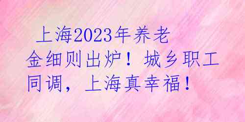  上海2023年养老金细则出炉！城乡职工同调，上海真幸福！ 