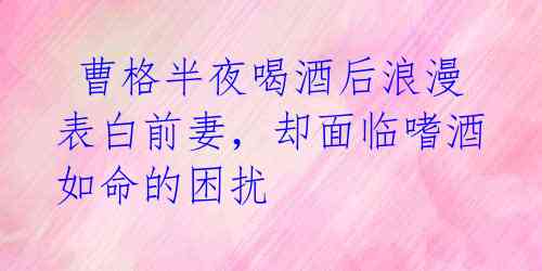 曹格半夜喝酒后浪漫表白前妻,却面临嗜酒如命的困扰