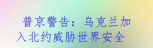 普京警告:乌克兰加入北约威胁世界安全