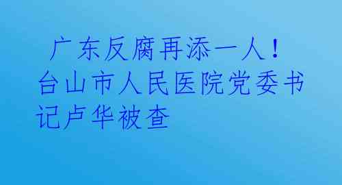  广东反腐再添一人！台山市人民医院党委书记卢华被查 