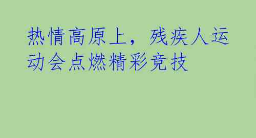 热情高原上,残疾人运动会点燃精彩竞技
