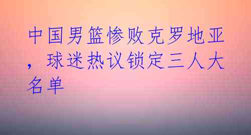 中国男篮惨败克罗地亚，球迷热议锁定三人大名单 