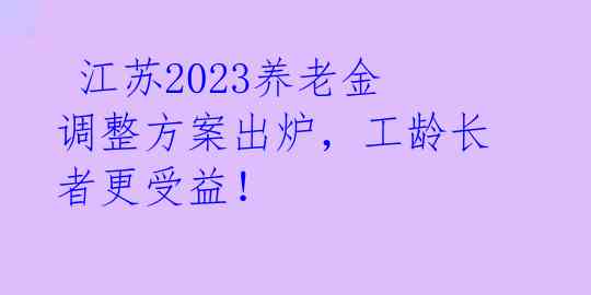  江苏2023养老金调整方案出炉，工龄长者更受益！ 