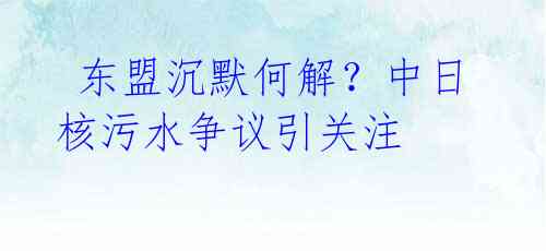  东盟沉默何解？中日核污水争议引关注 