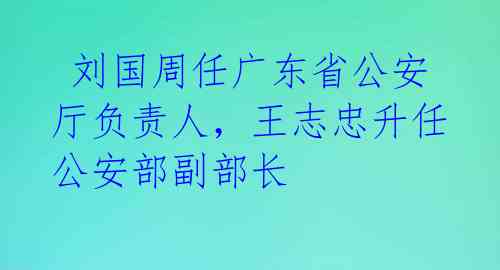 刘国周任广东省公安厅负责人,王志忠升任公安部副部长