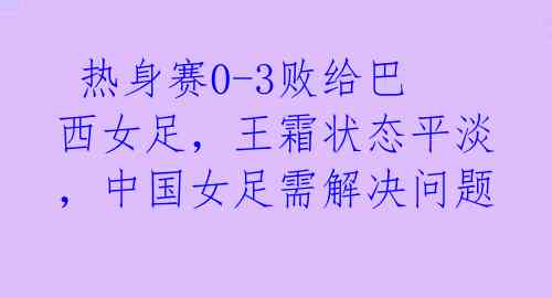 热身赛0-3败给巴西女足,王霜状态平淡,中国女足需解决问题