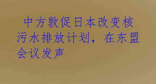 中方敦促日本改变核污水排放计划,在东盟会议发声