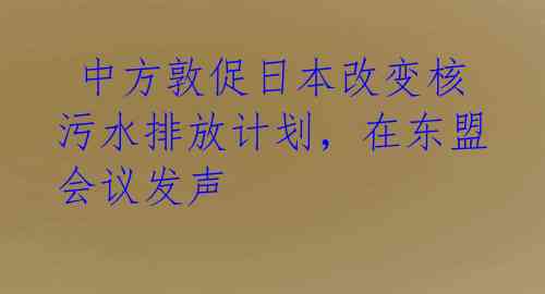  中方敦促日本改变核污水排放计划，在东盟会议发声 