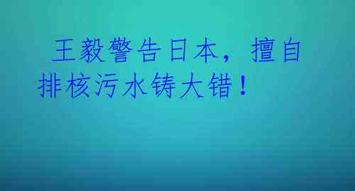王毅警告日本,擅自排核污水铸大错!