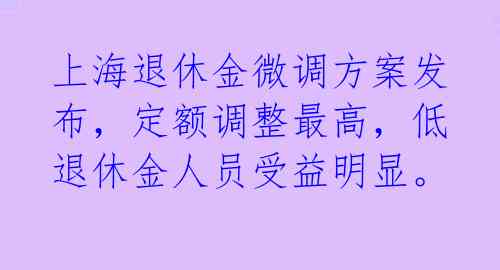 上海退休金微调方案发布，定额调整最高，低退休金人员受益明显。 