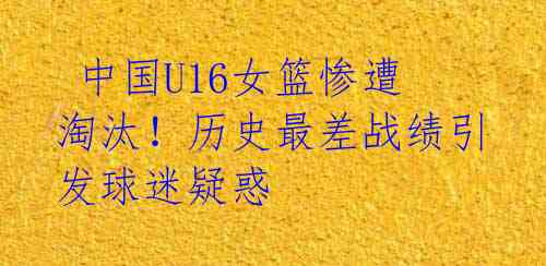 中国U16女篮惨遭淘汰!历史最差战绩引发球迷疑惑