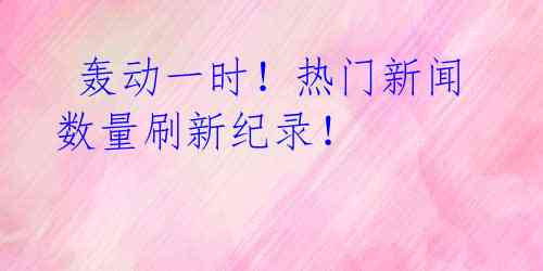 轰动一时!热门新闻数量刷新纪录!