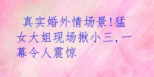 真实婚外情场景!猛女大姐现场揪小三,一幕令人震惊