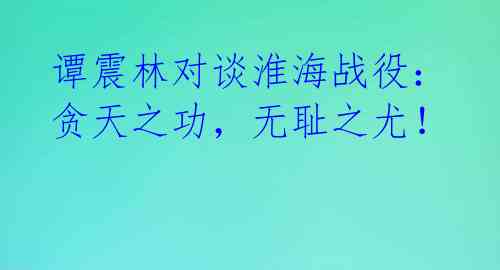 谭震林对谈淮海战役:贪天之功,无耻之尤!