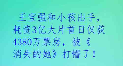  王宝强和小孩出手，耗资3亿大片首日仅获4380万票房，被《消失的她》打懵了！ 