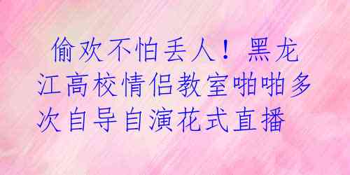  偷欢不怕丢人！黑龙江高校情侣教室啪啪多次自导自演花式直播 