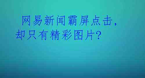  网易新闻霸屏点击,却只有精彩图片? 