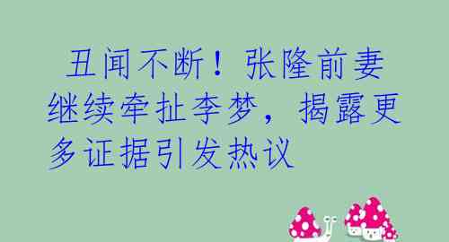  丑闻不断！张隆前妻继续牵扯李梦，揭露更多证据引发热议 