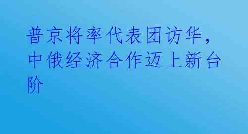 普京将率代表团访华,中俄经济合作迈上新台阶