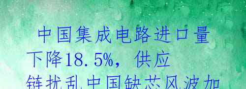 中国集成电路进口量下降18.5%,供应链扰乱中国缺芯风波加剧