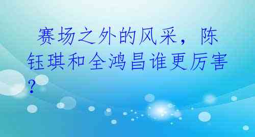 赛场之外的风采,陈钰琪和全鸿昌谁更厉害?