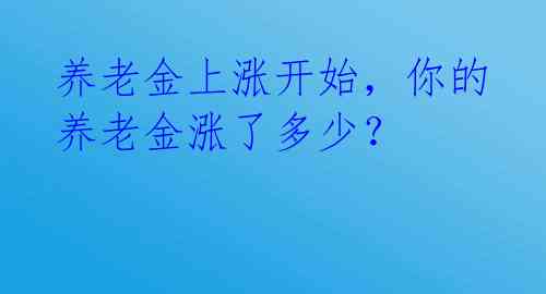 养老金上涨开始，你的养老金涨了多少？ 