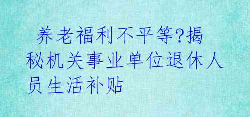  养老福利不平等?揭秘机关事业单位退休人员生活补贴 