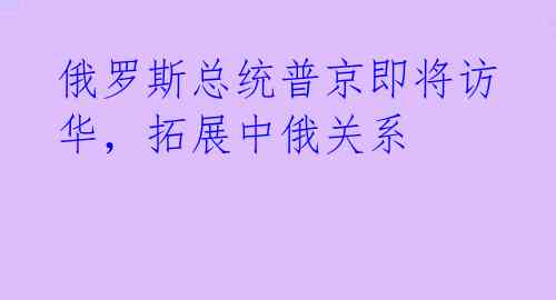 俄罗斯总统普京即将访华,拓展中俄关系