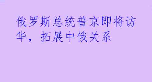 俄罗斯总统普京即将访华，拓展中俄关系 