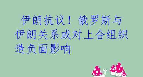  伊朗抗议！俄罗斯与伊朗关系或对上合组织造负面影响 