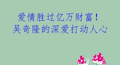 爱情胜过亿万财富!吴奇隆的深爱打动人心