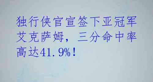 独行侠官宣签下亚冠军艾克萨姆，三分命中率高达41.9%！ 