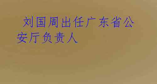 刘国周出任广东省公安厅负责人