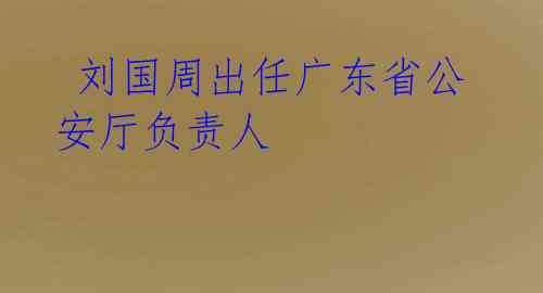  刘国周出任广东省公安厅负责人 