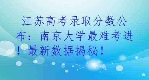  江苏高考录取分数公布：南京大学最难考进！最新数据揭秘！ 