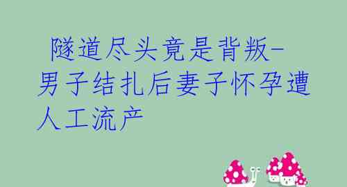 隧道尽头竟是背叛-男子结扎后妻子怀孕遭人工流产