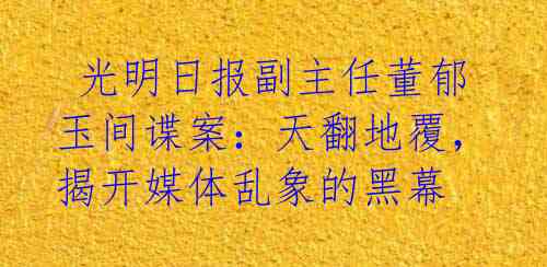 光明日报副主任董郁玉间谍案:天翻地覆,揭开媒体乱象的黑幕