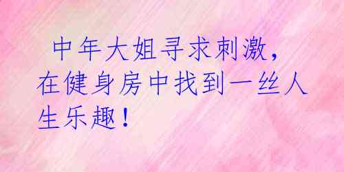 中年大姐寻求刺激,在健身房中找到一丝人生乐趣!