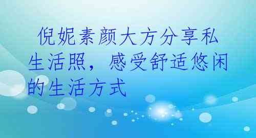  倪妮素颜大方分享私生活照，感受舒适悠闲的生活方式 