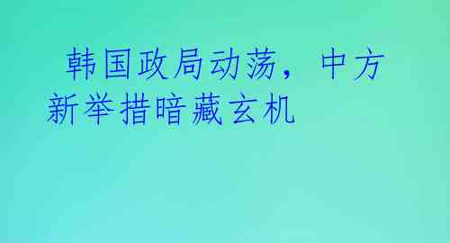 韩国政局动荡,中方新举措暗藏玄机