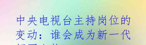 中央电视台主持岗位的变动:谁会成为新一代领军人物?