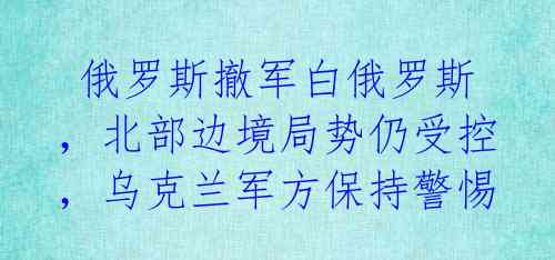俄罗斯撤军白俄罗斯,北部边境局势仍受控,乌克兰军方保持警惕