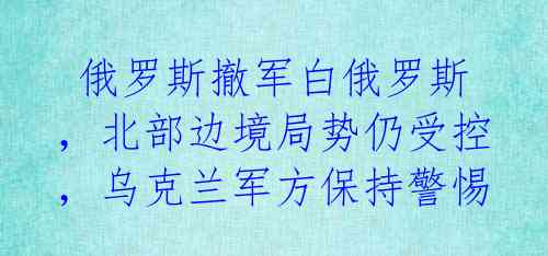  俄罗斯撤军白俄罗斯，北部边境局势仍受控，乌克兰军方保持警惕 