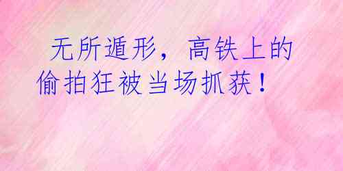 无所遁形,高铁上的偷拍狂被当场抓获!